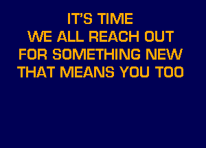 ITS TIME
WE ALL REACH OUT
FOR SOMETHING NEW
THAT MEANS YOU TOO