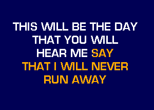 THIS WILL BE THE DAY
THAT YOU WILL
HEAR ME SAY
THAT I WILL NEVER
RUN AWAY