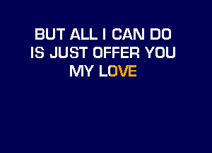 BUT ALL I CAN DO
IS JUST OFFER YOU
MY LOVE