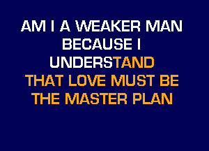 AM I A WEAKER MAN
BECAUSE I
UNDERSTAND
THAT LOVE MUST BE
THE MASTER PLAN