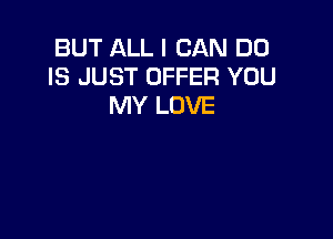 BUT ALL I CAN DO
IS JUST OFFER YOU
MY LOVE