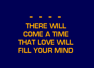 THERE WILL

COME A TIME
THAT LOVE WILL
FILL YOUR MIND