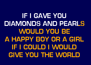 IF I GAVE YOU
DIAMONDS AND PEARLS
WOULD YOU BE
A HAPPY BOY OR A GIRL
IF I COULD I WOULD
GIVE YOU THE WORLD