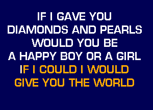 IF I GAVE YOU
DIAMONDS AND PEARLS
WOULD YOU BE
A HAPPY BOY OR A GIRL
IF I COULD I WOULD
GIVE YOU THE WORLD