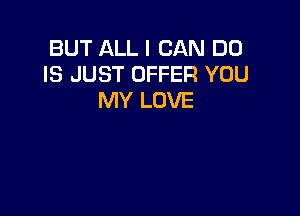 BUT ALL I CAN DO
IS JUST OFFER YOU
MY LOVE