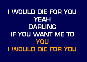 I WOULD DIE FOR YOU
YEAH
DARLING
IF YOU WANT ME TO
YOU
I WOULD DIE FOR YOU