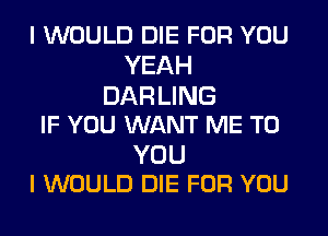 I WOULD DIE FOR YOU
YEAH

DAR LING
IF YOU WANT ME TO

YOU
I WOULD DIE FOR YOU