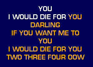 YOU
I WOULD DIE FOR YOU
DARLING
IF YOU WANT ME TO
YOU
I WOULD DIE FOR YOU
TWO THREE FOUR 00W