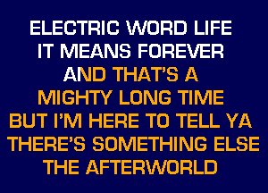 ELECTRIC WORD LIFE
IT MEANS FOREVER
AND THAT'S A
MIGHTY LONG TIME
BUT I'M HERE TO TELL YA
THERE'S SOMETHING ELSE
THE AFTERWORLD