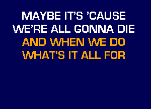 MAYBE ITS 'CAUSE
WERE ALL GONNA DIE
AND WHEN WE DO
WHATS IT ALL FOR