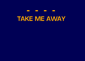 TAKE ME AWAY