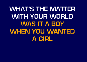 WHATS THE MATTER
1WITH YOUR WORLD
WAS IT A BOY
WHEN YOU WANTED
A GIRL