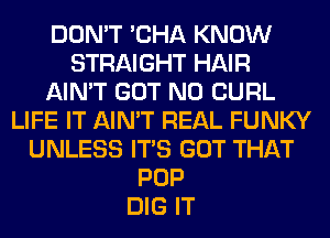 DON'T 'CHA KNOW
STRAIGHT HAIR
AIN'T GOT N0 CURL
LIFE IT AIN'T REAL FUNKY
UNLESS ITS GOT THAT
POP
DIG IT