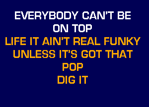 EVERYBODY CAN'T BE
ON TOP
LIFE IT AIN'T REAL FUNKY
UNLESS ITS GOT THAT
POP
DIG IT