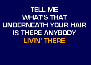 TELL ME
WHATS THAT
UNDERNEATH YOUR HAIR
IS THERE ANYBODY
LIVIN' THERE