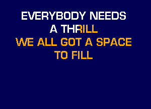 EVERYBODY NEEDS
A THRILL
WE ALL GOT A SPACE
TO FILL