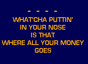 MIHATCHA PUTI'IN'
IN YOUR NOSE
IS THAT
WHERE ALL YOUR MONEY
GOES