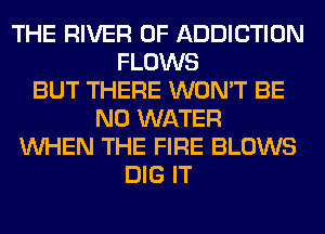 THE RIVER 0F ADDICTION
FLOWS
BUT THERE WON'T BE
N0 WATER
WHEN THE FIRE BLOWS
DIG IT