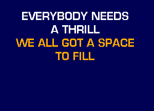 EVERYBODY NEEDS
A THRILL
WE ALL GOT A SPACE
TO FILL