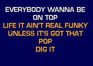 EVERYBODY WANNA BE
ON TOP
LIFE IT AIN'T REAL FUNKY
UNLESS ITS GOT THAT
POP
DIG IT