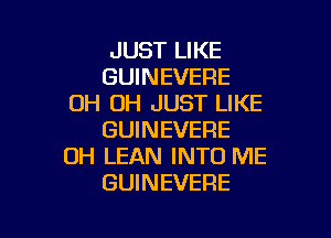 JUST LIKE
GUINEVERE
0H 0H JUST LIKE

GUINEVERE
UH LEAN INTO ME
GUINEVERE