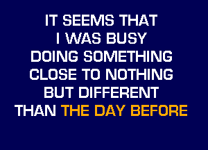 IT SEEMS THAT
I WAS BUSY
DOING SOMETHING
CLOSE TO NOTHING
BUT DIFFERENT
THAN THE DAY BEFORE