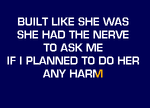 BUILT LIKE SHE WAS
SHE HAD THE NERVE
TO ASK ME
IF I PLANNED TO DO HER
ANY HARM