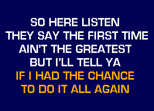 SO HERE LISTEN
THEY SAY THE FIRST TIME
AIN'T THE GREATEST
BUT I'LL TELL YA
IF I HAD THE CHANCE
TO DO IT ALL AGAIN