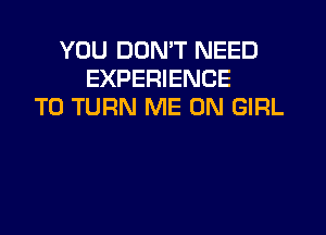 YOU DON'T NEED
EXPERIENCE
T0 TURN ME ON GIRL