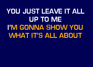 YOU JUST LEAVE IT ALL
UP TO ME

I'M GONNA SHOW YOU

WHAT ITS ALL ABOUT