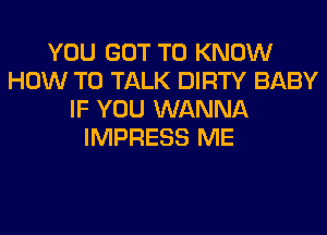 YOU GOT TO KNOW
HOW TO TALK DIRTY BABY
IF YOU WANNA
IMPRESS ME