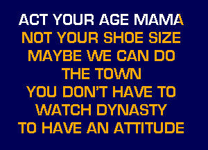 ACT YOUR AGE MAMA
NOT YOUR SHOE SIZE
MAYBE WE CAN DO
THE TOWN
YOU DON'T HAVE TO
WATCH DYNASTY
TO HAVE AN ATTITUDE