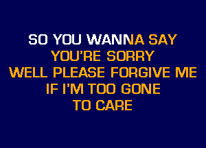 SO YOU WANNA SAY
YOU'RE SORRY
WELL PLEASE FORGIVE ME
IF I'M TOD GONE
TU CARE