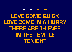 LOVE COME QUICK
LOVE COME IN A HURRY
THERE ARE THIEVES
IN THE TEMPLE
TONIGHT