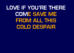 LOVE IF YOU'RE THERE
COME SAVE ME
FROM ALL THIS
COLD DESPAIR