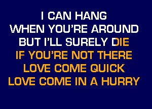 I CAN HANG
WHEN YOU'RE AROUND
BUT I'LL SURELY DIE
IF YOU'RE NOT THERE
LOVE COME QUICK
LOVE COME IN A HURRY