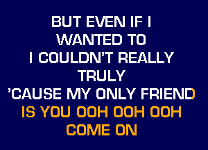 BUT EVEN IF I
WANTED TO
I COULDN'T REALLY
TRULY
'CAUSE MY ONLY FRIEND
IS YOU 00H 00H 00H
COME ON