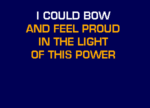 I COULD BOW
AND FEEL PROUD
IN THE LIGHT

OF THIS POWER