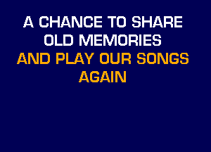 A CHANCE TO SHARE
OLD MEMORIES
AND PLAY OUR SONGS
AGAIN