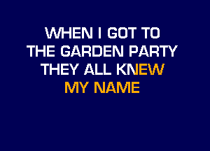 WHEN I GOT TO
THE GARDEN PARTY
THEY ALL KNEW

MY NAME