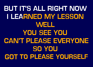 BUT ITS ALL RIGHT NOW
I LEARNED MY LESSON
WELL
YOU SEE YOU
CAN'T PLEASE EVERYONE
SO YOU
GOT TO PLEASE YOURSELF