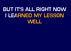 BUT ITS ALL RIGHT NOW
I LEARNED MY LESSON
WELL