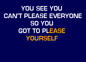 YOU SEE YOU
CAN'T PLEASE EVERYONE
SO YOU
GOT TO PLEASE
YOURSELF