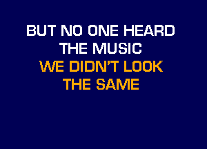 BUT NO ONE HEARD
THE MUSIC
WE DIDN'T LOOK

THE SAME