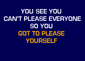 YOU SEE YOU
CAN'T PLEASE EVERYONE
SO YOU
GOT TO PLEASE
YOURSELF