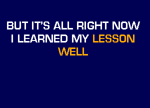 BUT ITS ALL RIGHT NOW
I LEARNED MY LESSON
WELL