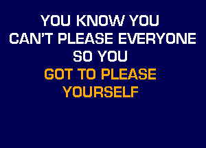 YOU KNOW YOU
CAN'T PLEASE EVERYONE
SO YOU
GOT TO PLEASE
YOURSELF