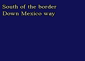 South of the border
Down Mexico way
