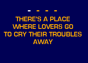 THERE'S A PLACE
WHERE LOVERS GO
TO CRY THEIR TROUBLES
AWAY