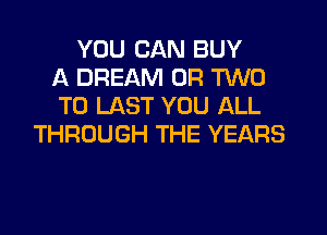YOU CAN BUY
A DREAM OR TWO
T0 LAST YOU ALL
THROUGH THE YEARS